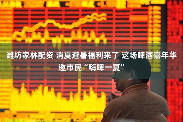 潍坊家林配资 消夏避暑福利来了 这场啤酒嘉年华邀市民“嗨啤一夏”